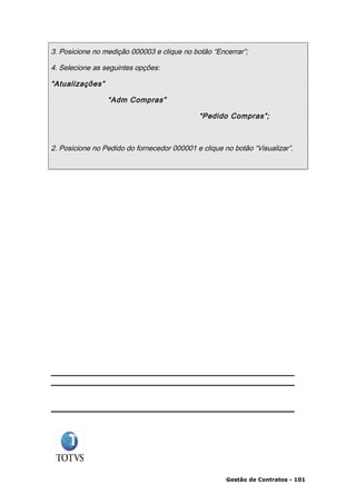 3. Posicione no medição 000003 e clique no botão “Encerrar”;

4. Selecione as seguintes opções:

“Atualizações”

                 “Adm Compras”

                                             “Pedido Compras”;



2. Posicione no Pedido do fornecedor 000001 e clique no botão “Visualizar”.




                                                      Gestão de Contratos - 101
 