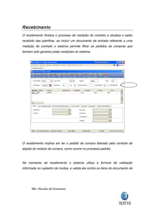 Recebimento
O recebimento finaliza o processo de medição do contrato e atualiza o saldo
recebido das planilhas, ao incluir um documento de entrada referente a uma
medição de contrato o sistema permite filtrar os pedidos de compras que
tenham sido gerados pelas medições do sistema.




O recebimento implica em ter o pedido de compra liberado pelo controle de
alçada do módulo de compra, como ocorre no processo padrão.



No momento de recebimento o sistema utiliza a formula de validação
informada no cadastro de multas, e valida ela contra os itens do documento de




      102 – Gestão de Contratos
 