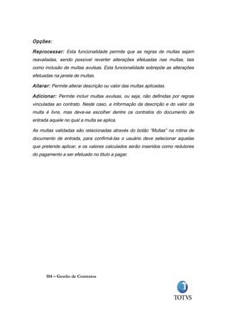 Opções:

Reprocessar: Esta funcionalidade permite que as regras de multas sejam
reavaliadas, sendo possível reverter alterações efetuadas nas multas, tais
como inclusão de multas avulsas. Esta funcionalidade sobrepõe as alterações
efetuadas na janela de multas.

Alterar: Permite alterar descrição ou valor das multas aplicadas.

Adicionar: Permite incluir multas avulsas, ou seja, não definidas por regras
vinculadas ao contrato. Neste caso, a informação da descrição e do valor da
multa é livre, mas deve-se escolher dentre os contratos do documento de
entrada aquele no qual a multa se aplica.

As multas validadas são relacionadas através do botão “Multas” na rotina de
documento de entrada, para confirmá-las o usuário deve selecionar aquelas
que pretende aplicar, e os valores calculados serão inseridos como redutores
do pagamento a ser efetuado no titulo a pagar.




      104 – Gestão de Contratos
 