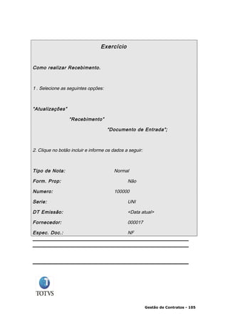 Exercício


Como realizar Recebimento.



1 . Selecione as seguintes opções:



“Atualizações”

                  “Recebimento”

                                     “Documento de Entrada”;



2. Clique no botão incluir e informe os dados a seguir:



Tipo de Nota:                           Normal

Form. Prop:                                    Não

Numero:                                 100000

Serie:                                         UNI

DT Emissão:                                    <Data atual>

Fornecedor:                                    000017

Espec. Doc.:                                   NF




                                                          Gestão de Contratos - 105
 