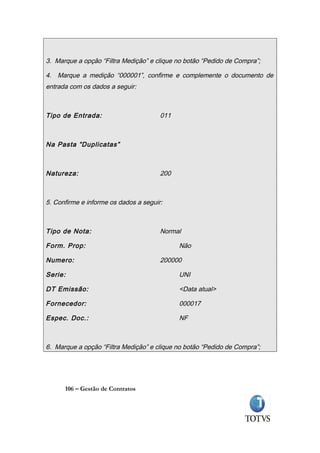 3. Marque a opção “Filtra Medição” e clique no botão “Pedido de Compra”;

4. Marque a medição “000001”, confirme e complemente o documento de
entrada com os dados a seguir:



Tipo de Entrada:                       011



Na Pasta “Duplicatas”



Natureza:                              200



5. Confirme e informe os dados a seguir:



Tipo de Nota:                          Normal

Form. Prop:                                  Não

Numero:                                200000

Serie:                                       UNI

DT Emissão:                                  <Data atual>

Fornecedor:                                  000017

Espec. Doc.:                                 NF



6. Marque a opção “Filtra Medição” e clique no botão “Pedido de Compra”;




      106 – Gestão de Contratos
 