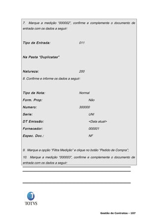 7. Marque a medição “000002”, confirme e complemente o documento de
entrada com os dados a seguir:



Tipo de Entrada:                       011



Na Pasta “Duplicatas”



Natureza:                              200

8. Confirme e informe os dados a seguir:



Tipo de Nota:                          Normal

Form. Prop:                                  Não

Numero:                                300000

Serie:                                       UNI

DT Emissão:                                  <Data atual>

Fornecedor:                                  000001

Espec. Doc.:                                 NF



9. Marque a opção “Filtra Medição” e clique no botão “Pedido de Compra”;

10. Marque a medição “000003”, confirme e complemente o documento de
entrada com os dados a seguir:




                                                      Gestão de Contratos - 107
 