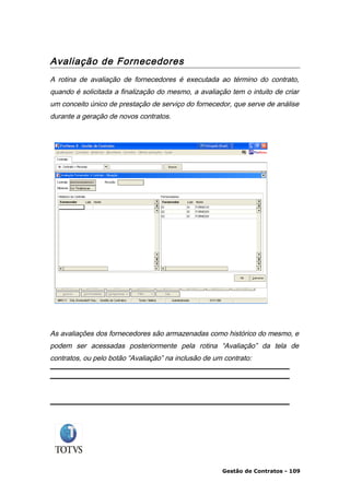 Avaliação de Fornecedores
A rotina de avaliação de fornecedores é executada ao término do contrato,
quando é solicitada a finalização do mesmo, a avaliação tem o intuito de criar
um conceito único de prestação de serviço do fornecedor, que serve de análise
durante a geração de novos contratos.




As avaliações dos fornecedores são armazenadas como histórico do mesmo, e
podem ser acessadas posteriormente pela rotina “Avaliação” da tela de
contratos, ou pelo botão “Avaliação” na inclusão de um contrato:




                                                      Gestão de Contratos - 109
 