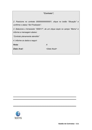 “Contrato”;



2. Posicione no contrato 000000000000001, clique no botão “Situação” e
confirme o status “Sol Finalizado”;

3. Selecione o fornecedor “000017”, de um clique duplo no campo “Memo” e
informe a mensagem abaixo:

“Contrato plenamente atendido”

4. Informe os dados a seguir:

Nota:                                   A

Data Aval:                              <Data Atual>




                                                       Gestão de Contratos - 111
 