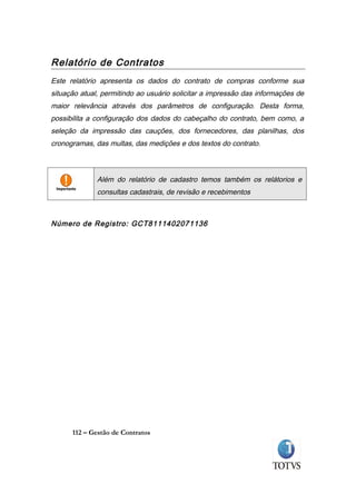 Relatório de Contratos
Este relatório apresenta os dados do contrato de compras conforme sua
situação atual, permitindo ao usuário solicitar a impressão das informações de
maior relevância através dos parâmetros de configuração. Desta forma,
possibilita a configuração dos dados do cabeçalho do contrato, bem como, a
seleção da impressão das cauções, dos fornecedores, das planilhas, dos
cronogramas, das multas, das medições e dos textos do contrato.



              Além do relatório de cadastro temos também os relátorios e
              consultas cadastrais, de revisão e recebimentos



Número de Registro: GCT8111402071136




      112 – Gestão de Contratos
 