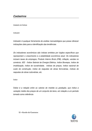 Cadastros


Cadastro de Índices



Indicador




Indicador é qualquer ferramenta de análise mercadológica que possa oferecer
indicações úteis para a identificação das tendências.



Os indicadores econômicos são índices emitidos por órgãos específicos que
representam o crescimento e a estabilidade econômica atual. Os indicadores
incluem taxas de empregos, Produto Interno Bruto (PIB), inflação, vendas no
comércio, IEE - Índice Setorial de Energia Elétrica, índice Bovespa, índice de
imobilização, índice de lucratividade, índices de preços, índice nacional de
custo de construção, índice de reajustes de obras ferroviárias, índices de
reajustes de obras rodoviárias, etc.


Índice




Índice é a relação entre os valores de medida ou gradação, que indica a
variação média dos preços de um conjunto de bens, em relação a um período
tomado como referência.




         12 – Gestão de Contratos
 