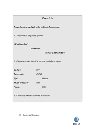 Exercício


Entendendo o cadastro de Indices Economico:



1 . Selecione as seguintes opções:



“Atualizações”

                   “Cadastros”

                                     “Indice Economico”;



2 . Clique no botão “Incluir” e informe os dados a seguir:



Codigo:                     004

Descrição:                  IGP-DI

Tipo:                              Mensal

Atual. Caocao:              Não

Fonte:                             UOL



3 . Confira os dados e confirme a inclusão.




        14 – Gestão de Contratos
 