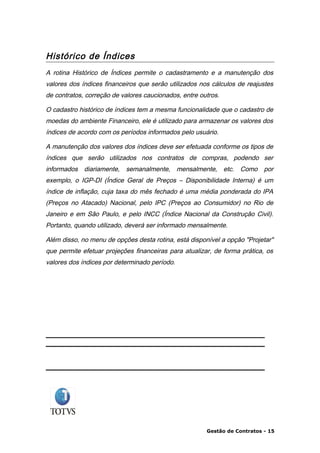 Histórico de Índices
A rotina Histórico de Índices permite o cadastramento e a manutenção dos
valores dos índices financeiros que serão utilizados nos cálculos de reajustes
de contratos, correção de valores caucionados, entre outros.

O cadastro histórico de índices tem a mesma funcionalidade que o cadastro de
moedas do ambiente Financeiro, ele é utilizado para armazenar os valores dos
índices de acordo com os períodos informados pelo usuário.

A manutenção dos valores dos índices deve ser efetuada conforme os tipos de
índices que serão utilizados nos contratos de compras, podendo ser
informados diariamente, semanalmente, mensalmente, etc. Como por
exemplo, o IGP-DI (Índice Geral de Preços – Disponibilidade Interna) é um
índice de inflação, cuja taxa do mês fechado é uma média ponderada do IPA
(Preços no Atacado) Nacional, pelo IPC (Preços ao Consumidor) no Rio de
Janeiro e em São Paulo, e pelo INCC (Índice Nacional da Construção Civil).
Portanto, quando utilizado, deverá ser informado mensalmente.

Além disso, no menu de opções desta rotina, está disponível a opção "Projetar"
que permite efetuar projeções financeiras para atualizar, de forma prática, os
valores dos índices por determinado período.




                                                       Gestão de Contratos - 15
 