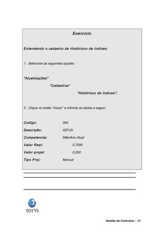 Exercício


Entendendo o cadastro de Histórioco de Indices :



1 . Selecione as seguintes opções:



“Atualizações”

                  “Cadastros”

                                     “Histórioco de Indices”;



2 . Clique no botão “Incluir” e informe os dados a seguir:



Codigo:                    004

Descrição:                 IGP-DI

Competencia:               Mês/Ano Atual

Valor Real:                       0,7000

Valor projet:                     0,000

Tipo Proj:                 Manual




                                                             Gestão de Contratos - 17
 
