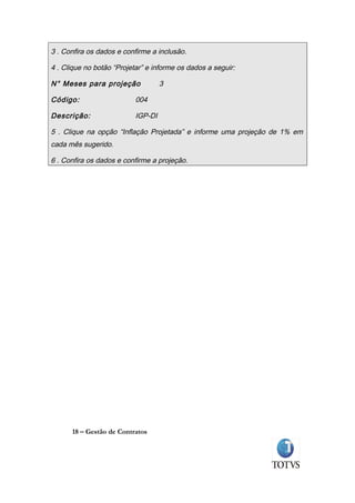 3 . Confira os dados e confirme a inclusão.

4 . Clique no botão “Projetar” e informe os dados a seguir:

N° Meses para projeção              3

Código:                    004

Descrição:                 IGP-DI

5 . Clique na opção “Inflação Projetada” e informe uma projeção de 1% em
cada mês sugerido.

6 . Confira os dados e confirme a projeção.




      18 – Gestão de Contratos
 