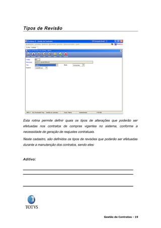 Tipos de Revisão




Esta rotina permite definir quais os tipos de alterações que poderão ser
efetuadas nos contratos de compras vigentes no sistema, conforme a
necessidade de geração de reajustes contratuais.

Neste cadastro, são definidos os tipos de revisões que poderão ser efetuadas
durante a manutenção dos contratos, sendo eles:



Aditivo:




                                                     Gestão de Contratos - 19
 