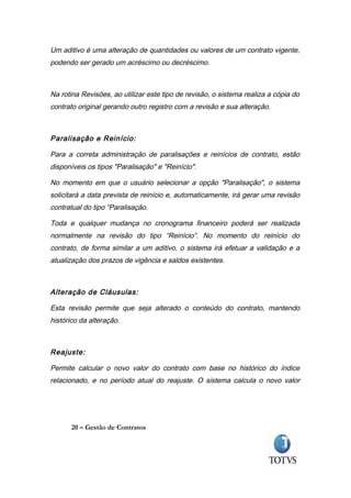 Um aditivo é uma alteração de quantidades ou valores de um contrato vigente,
podendo ser gerado um acréscimo ou decréscimo.



Na rotina Revisões, ao utilizar este tipo de revisão, o sistema realiza a cópia do
contrato original gerando outro registro com a revisão e sua alteração.



Paralisação e Reinício:

Para a correta administração de paralisações e reinícios de contrato, estão
disponíveis os tipos "Paralisação" e "Reinício".

No momento em que o usuário selecionar a opção "Paralisação", o sistema
solicitará a data prevista de reinício e, automaticamente, irá gerar uma revisão
contratual do tipo “Paralisação.

Toda e qualquer mudança no cronograma financeiro poderá ser realizada
normalmente na revisão do tipo “Reinício”. No momento do reinício do
contrato, de forma similar a um aditivo, o sistema irá efetuar a validação e a
atualização dos prazos de vigência e saldos existentes.



Alteração de Cláusulas:

Esta revisão permite que seja alterado o conteúdo do contrato, mantendo
histórico da alteração.



Reajuste:

Permite calcular o novo valor do contrato com base no histórico do índice
relacionado, e no período atual do reajuste. O sistema calcula o novo valor




       20 – Gestão de Contratos
 