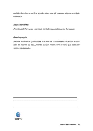 unitário dos itens e replica aqueles itens que já possuam alguma medição
executada.



Realinhamento:

Permite realinhar novos valores do contrato negociados com o fornecedor.



Readequação:

Permite atualizar as quantidades dos itens de contrato sem influenciar o valor
total do mesmo, ou seja, permite realizar trocas entre os itens que possuam
valores equiparados.




                                                       Gestão de Contratos - 21
 