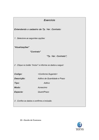 Exercício


Entendendo o cadastro de Tp. Ver. Contrato:



1 . Selecione as seguintes opções:



“Atualizações”

                   “Contrato”

                                      “Tp. Ver. Contrato”;



2 . Clique no botão “Incluir” e informe os dados a seguir:



Codigo:                     <Conforme Sugerido>

Descrição:                  Aditivo de Quantidade e Prazo

Tipo:                              Aditivo

Modo:                       Acrescimo

Especie:                    Quant/Prazo



3 . Confira os dados e confirme a inclusão.




        22 – Gestão de Contratos
 