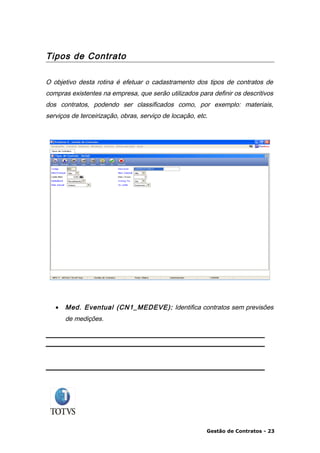 Tipos de Contrato

O objetivo desta rotina é efetuar o cadastramento dos tipos de contratos de
compras existentes na empresa, que serão utilizados para definir os descritivos
dos contratos, podendo ser classificados como, por exemplo: materiais,
serviços de terceirização, obras, serviço de locação, etc.




   •   Med. Eventual (CN1_MEDEVE): Identifica contratos sem previsões
       de medições.




                                                         Gestão de Contratos - 23
 