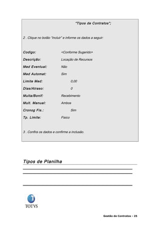 “Tipos de Contratos”;



2 . Clique no botão “Incluir” e informe os dados a seguir:



Codigo:                    <Conforme Sugerido>

Descrição:                 Locação de Recursos

Med Eventual:              Não

Med Automat:               Sim

Limite Med:                         0,00

Dias/Atraso:                        0

Multa/Bonif:               Recebimento

Mult. Manual:              Ambos

Cronog Fis.:                        Sim

Tp. Limite:                Fisico



3 . Confira os dados e confirme a inclusão.




Tipos de Planilha




                                                             Gestão de Contratos - 25
 