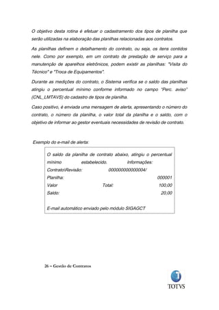 O objetivo desta rotina é efetuar o cadastramento dos tipos de planilha que
serão utilizadas na elaboração das planilhas relacionadas aos contratos.

As planilhas definem o detalhamento do contrato, ou seja, os itens contidos
nele. Como por exemplo, em um contrato de prestação de serviço para a
manutenção de aparelhos eletrônicos, podem existir as planilhas: "Visita do
Técnico" e "Troca de Equipamentos".

Durante as medições do contrato, o Sistema verifica se o saldo das planilhas
atingiu o percentual mínimo conforme informado no campo “Perc. aviso”
(CNL_LMTAVS) do cadastro de tipos de planilha.

Caso positivo, é enviada uma mensagem de alerta, apresentando o número do
contrato, o número da planilha, o valor total da planilha e o saldo, com o
objetivo de informar ao gestor eventuais necessidades de revisão de contrato.



Exemplo do e-mail de alerta:

       O saldo da planilha de contrato abaixo, atingiu o percentual
       mínimo            estabelecido.          Informações:
       ContratoRevisão:                 000000000000004/
       Planilha:                                               000001
       Valor                       Total:                       100,00
       Saldo:                                                    20,00


       E-mail automático enviado pelo módulo SIGAGCT




      26 – Gestão de Contratos
 