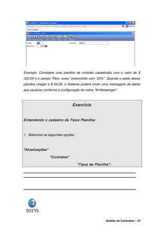Exemplo: Considere uma planilha de contrato cadastrada com o valor de $
320,00 e o campo “Perc. aviso” preenchido com “20%”. Quando o saldo dessa
planilha chegar a $ 64,00, o Sistema poderá emitir uma mensagem de alerta
aos usuários conforme a configuração da rotina “M-Messenger”.



                                Exercício


Entendendo o cadastro de Tipos Planilha:



1 . Selecione as seguintes opções:



“Atualizações”

                 “Contratos”

                                     “Tipos de Planilha”;




                                                      Gestão de Contratos - 27
 