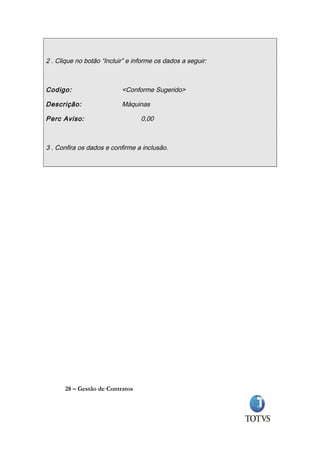 2 . Clique no botão “Incluir” e informe os dados a seguir:



Codigo:                    <Conforme Sugerido>

Descrição:                 Máquinas

Perc Aviso:                       0,00



3 . Confira os dados e confirme a inclusão.




      28 – Gestão de Contratos
 
