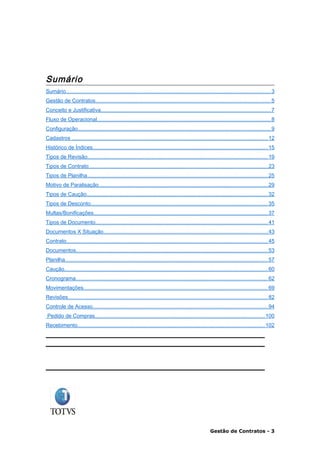 Sumário
Sumário........................................................................................................................................ 3
Gestão de Contratos.................................................................................................................... 5
Conceito e Justificativa................................................................................................................. 7
Fluxo de Operacional................................................................................................................... 8
Configuração................................................................................................................................ 9
Cadastros .................................................................................................................................. 12
Histórico de Índices.................................................................................................................... 15
Tipos de Revisão........................................................................................................................ 19
Tipos de Contrato....................................................................................................................... 23
Tipos de Planilha........................................................................................................................ 25
Motivo de Paralisação................................................................................................................ 29
Tipos de Caução........................................................................................................................ 32
Tipos de Desconto...................................................................................................................... 35
Multas/Bonificações.................................................................................................................... 37
Tipos de Documento.................................................................................................................. 41
Documentos X Situação............................................................................................................. 43
Contrato...................................................................................................................................... 45
Documentos............................................................................................................................... 53
Planilha....................................................................................................................................... 57
Caução....................................................................................................................................... 60
Cronograma................................................................................................................................ 62
Movimentações.......................................................................................................................... 69
Revisões..................................................................................................................................... 82
Controle de Acesso.................................................................................................................... 94
Pedido de Compras................................................................................................................. 100
Recebimento............................................................................................................................ 102




                                                                                                        Gestão de Contratos - 3
 
