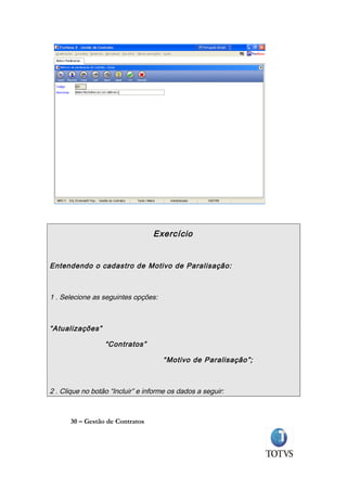 Exercício


Entendendo o cadastro de Motivo de Paralisação:



1 . Selecione as seguintes opções:



“Atualizações”

                  “Contratos”

                                     “ Motivo de Paralisação ”;



2 . Clique no botão “Incluir” e informe os dados a seguir:



      30 – Gestão de Contratos
 