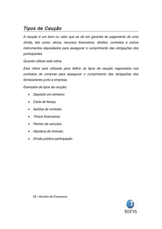 Tipos de Caução
A caução é um bem ou valor que se dá em garantia de pagamento de uma
dívida, tais como: ativos, recursos financeiros, direitos, contratos e outros
instrumentos depositados para assegurar o cumprimento das obrigações dos
participantes.

Quando utilizar esta rotina

Esta rotina será utilizada para definir os tipos de caução negociados nos
contratos de compras para assegurar o cumprimento das obrigações dos
fornecedores junto à empresa.

Exemplos de tipos de caução:

   •   Depósito em dinheiro;

   •   Carta de fiança;

   •   Apólice de contrato;

   •   Títulos financeiros;

   •   Penhor de veículos;

   •   Hipoteca de imóveis;

   •   Dívida pública participação.




       32 – Gestão de Contratos
 