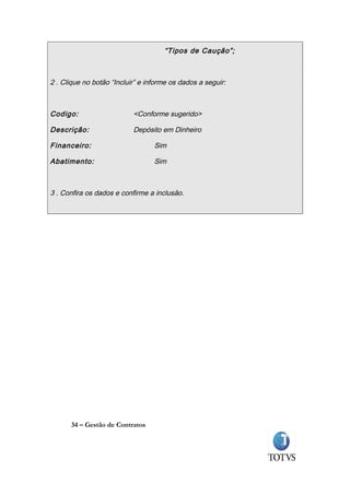 “Tipos de Caução”;



2 . Clique no botão “Incluir” e informe os dados a seguir:



Codigo:                    <Conforme sugerido>

Descrição:                 Depósito em Dinheiro

Financeiro:                       Sim

Abatimento:                       Sim



3 . Confira os dados e confirme a inclusão.




      34 – Gestão de Contratos
 