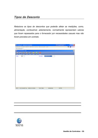 Tipos de Desconto


Relaciona os tipos de descontos que poderão afetar as medições, como,
alimentação, combustível, adiantamento, normalmente representam valores
que foram repassados para o fornecedor por necessidades casuais mas não
foram previstos em contrato.




                                                  Gestão de Contratos - 35
 