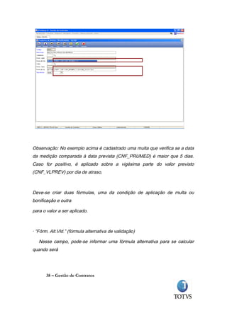 Observação: No exemplo acima é cadastrado uma multa que verifica se a data
da medição comparada à data prevista (CNF_PRUMED) é maior que 5 dias.
Caso for positivo, é aplicado sobre a vigésima parte do valor previsto
(CNF_VLPREV) por dia de atraso.



Deve-se criar duas fórmulas, uma da condição de aplicação de multa ou
bonificação e outra

para o valor a ser aplicado.



· “Fórm. Alt.Vld.” (fórmula alternativa de validação)

   Nesse campo, pode-se informar uma fórmula alternativa para se calcular
quando será




       38 – Gestão de Contratos
 
