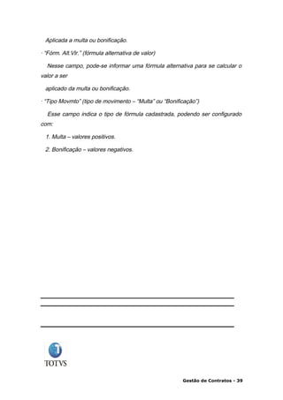 Aplicada a multa ou bonificação.

· “Fórm. Alt.Vlr.” (fórmula alternativa de valor)

  Nesse campo, pode-se informar uma fórmula alternativa para se calcular o
valor a ser

  aplicado da multa ou bonificação.

· “Tipo Movmto” (tipo de movimento – “Multa” ou “Bonificação”)

  Esse campo indica o tipo de fórmula cadastrada, podendo ser configurado
com:

  1. Multa – valores positivos.

  2. Bonificação – valores negativos.




                                                       Gestão de Contratos - 39
 