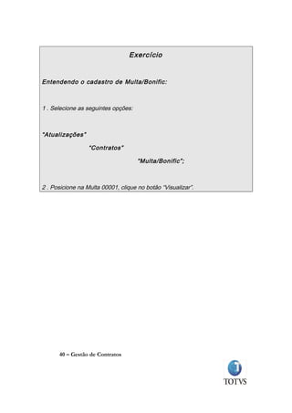 Exercício


Entendendo o cadastro de Multa/Bonific:



1 . Selecione as seguintes opções:



“Atualizações”

                  “Contratos”

                                     “Multa/Bonific”;



2 . Posicione na Multa 00001, clique no botão “Visualizar”.




      40 – Gestão de Contratos
 