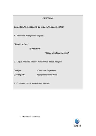 Exercício


Entendendo o cadastro de Tipos de Documentos:



1 . Selecione as seguintes opções:



“Atualizações”

                  “Contratos”

                                     “Tipos de Documentos”;



2 . Clique no botão “Incluir” e informe os dados a seguir:



Codigo:                    <Conforme Sugerido>

Descrição:                 Acompanhamento Final



3 . Confira os dados e confirme a inclusão.




      42 – Gestão de Contratos
 