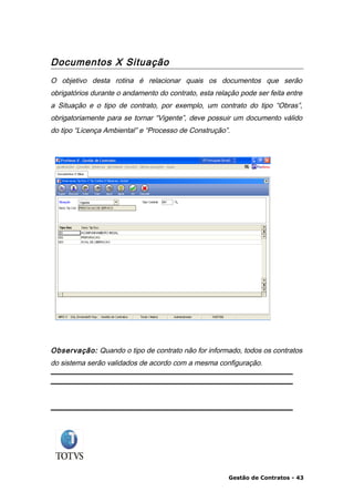 Documentos X Situação
O objetivo desta rotina é relacionar quais os documentos que serão
obrigatórios durante o andamento do contrato, esta relação pode ser feita entre
a Situação e o tipo de contrato, por exemplo, um contrato do tipo “Obras”,
obrigatoriamente para se tornar “Vigente”, deve possuir um documento válido
do tipo “Licença Ambiental” e “Processo de Construção”.




Observação: Quando o tipo de contrato não for informado, todos os contratos
do sistema serão validados de acordo com a mesma configuração.




                                                       Gestão de Contratos - 43
 