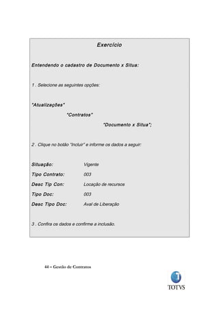 Exercício


Entendendo o cadastro de Documento x Situa:



1 . Selecione as seguintes opções:



“Atualizações”

                  “Contratos”

                                     “Documento x Situa”;



2 . Clique no botão “Incluir” e informe os dados a seguir:



Situação:                  Vigente

Tipo Contrato:             003

Desc Tip Con:              Locação de recursos

Tipo Doc:                  003

Desc Tipo Doc:             Aval de Liberação



3 . Confira os dados e confirme a inclusão.




      44 – Gestão de Contratos
 