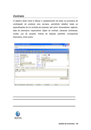 Contrato
O objetivo desta rotina é efetuar o cadastramento de todos os processos de
contratação de produtos e/ou serviços, permitindo detalhar todas as
especificações de um contrato da empresa, tais como: fornecedores, vigência,
data da assinatura, responsável, objeto do contrato, cláusulas contratuais,
multas, uso de cauções, índices de reajuste, planilhas, cronogramas
financeiros, entre outros.




                                                     Gestão de Contratos - 45
 