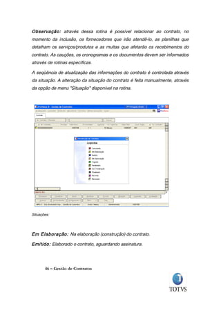Observação: através dessa rotina é possível relacionar ao contrato, no
momento da inclusão, os fornecedores que irão atendê-lo, as planilhas que
detalham os serviços/produtos e as multas que afetarão os recebimentos do
contrato. As cauções, os cronogramas e os documentos devem ser informados
através de rotinas específicas.

A seqüência de atualização das informações do contrato é controlada através
da situação. A alteração da situação do contrato é feita manualmente, através
da opção de menu "Situação" disponível na rotina.




Situações:




Em Elaboração: Na elaboração (construção) do contrato.

Emitido: Elaborado o contrato, aguardando assinatura.




       46 – Gestão de Contratos
 