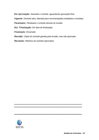 Em Aprovação: Assinado o contrato, aguardando aprovação final.

Vigente: Contrato ativo, liberado para movimentações (medições e revisões).

Paralisado: Paralisado o contrato através de revisão.

Sol. Finalização: Em fase de finalização.

Finalizado: Encerrado.

Revisão: Cópia do contrato gerada pela revisão, mas não aprovada.

Revisado: Histórico do contrato (aprovado).




                                                        Gestão de Contratos - 47
 