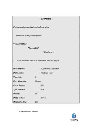 Exercício


Entendendo o cadastro de Contratos:



1 . Selecione as seguintes opções:



“Atualizações”

                  “Contratos”

                                     “Contrato”;



2 . Clique no botão “Incluir” e informe os dados a seguir:



N° Contrato:                       <Conforme Sugerido>

Data Inicio:                       <Data de Hoje>

Vigencia:                  3

Um. Vigencia:              Meses

Cond Pagto:                        001

Tp Contrato:                       003

Indice:                    001

Desc Indice:                       IGP-M

Reajuste S/N:              Sim



      48 – Gestão de Contratos
 