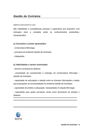 Gestão de Contratos


Objetivos instrucionais do curso

São habilidades e competências precisas e específicas que propiciam uma
indicação     clara    e    completa   sobre   os   conhecimentos   pretendidos.
Compreendem:



a) Conceitos a serem aprendidos:

- nomenclatura Microsiga;

- princípios do ambiente Gestão de Contratos;

- integrações.



b) Habilidades a serem dominadas:

- domínio conceitual do Sistema;

- propriedade de compreensão e emprego da nomenclatura Microsiga –
Gestão de Contratos;

- capacidade de articulação e relação entre as diversas informações e dados
que pressupõem as funcionalidades do ambiente Gestão de Contratos;

- capacidade de análise e adequação: necessidades X solução Microsiga;

- capacidade para ações pró-ativas, tendo como ferramenta de solução o
Sistema.




                                                           Gestão de Contratos - 5
 