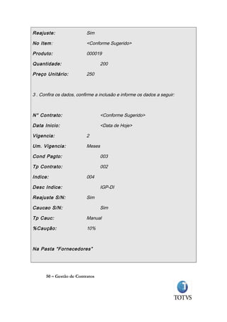 Reajuste:                 Sim

No Item:                  <Conforme Sugerido>

Produto:                  000019

Quantidade:                       200

Preço Unitário:           250



3 . Confira os dados, confirme a inclusão e informe os dados a seguir:



N° Contrato:                      <Conforme Sugerido>

Data Inicio:                      <Data de Hoje>

Vigencia:                 2

Um. Vigencia:             Meses

Cond Pagto:                       003

Tp Contrato:                      002

Indice:                   004

Desc Indice:                      IGP-DI

Reajuste S/N:             Sim

Caucao S/N:                       Sim

Tp Cauc:                  Manual

%Caução:                  10%



Na Pasta “Fornecedores”




      50 – Gestão de Contratos
 
