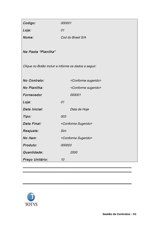 Codigo:                   000001

Loja:                     01

Nome:                     Cod do Brasil S/A



Na Pasta “Planilha”



Clique no Botão incluir e informe os dados a seguir:



No Contrato:                     <Conforme sugerido>

No Planilha:                     <Conforme sugerido>

Fornecedor                       000001

Loja:                     01

Data Inicial:                    Data de Hoje

Tipo:                     003

Data Final:               <Conforme Sugerido>

Reajuste:                 Sim

No Item:                  <Conforme Sugerido>

Produto:                  000003

Quantidade:                      2000

Preço Unitário:           10




                                                       Gestão de Contratos - 51
 