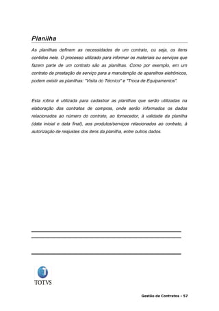 Planilha
As planilhas definem as necessidades de um contrato, ou seja, os itens
contidos nele. O processo utilizado para informar os materiais ou serviços que
fazem parte de um contrato são as planilhas. Como por exemplo, em um
contrato de prestação de serviço para a manutenção de aparelhos eletrônicos,
podem existir as planilhas: "Visita do Técnico" e "Troca de Equipamentos".



Esta rotina é utilizada para cadastrar as planilhas que serão utilizadas na
elaboração dos contratos de compras, onde serão informados os dados
relacionados ao número do contrato, ao fornecedor, à validade da planilha
(data inicial e data final), aos produtos/serviços relacionados ao contrato, à
autorização de reajustes dos itens da planilha, entre outros dados.




                                                        Gestão de Contratos - 57
 