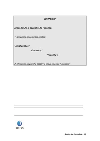 Exercício


Entendendo o cadastro de Planilha:



1 . Selecione as seguintes opções:



“Atualizações”

                  “Contratos”

                                     “Planilha”;



2 . Posicione na planilha 000001 e clique no botão “Visualizar”




                                                        Gestão de Contratos - 59
 
