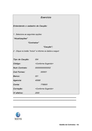 Exercício


Entendendo o cadastro de Caução:



1 . Selecione as seguintes opções:

“Atualizações”

                  “Contratos”

                                     “Caução”;

2 . Clique no botão “Incluir” e informe os dados a seguir:



Tipo de Caução:            004

Código:                    <Conforme Sugerido>

Num Contrato:              000000000000002

Cod Fornec:                        000001

Banco:                     001

Agencia:                   45568

Conta:                             77889/5

Correção:                  <Conforme Sugerido>

Vl efetivo:                2000




                                                             Gestão de Contratos - 61
 