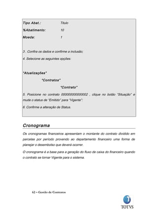 Tipo Abat.:                 Titulo

%Abatimento:                10

Moeda:                      1



3 . Confira os dados e confirme a inclusão;

4. Selecione as seguintes opções:



“Atualizações”

              “Contratos”

                            “Contrato”

5. Posicione no contrato 000000000000002 , clique no botão “Situação” e
mude o status de “Emitido” para “Vigente”:

6. Confirme a alteração de Status.




Cronograma
Os cronogramas financeiros apresentam o montante do contrato dividido em
parcelas por período provendo ao departamento financeiro uma forma de
planejar o desembolso que deverá ocorrer.

O cronograma é a base para a geração do fluxo de caixa do financeiro quando
o contrato se tornar Vigente para o sistema.




      62 – Gestão de Contratos
 