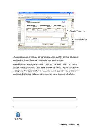 Parcelas Financeiras



                                                                     Cronograma Físico




O sistema sugere os valores do cronograma, mas também permite ao usuário
configurá-lo de acordo com a negociação com ao fornecedor.

Caso o campo “Cronograma Físico” localizado na rotina “Tipos de Contrato”
estiver configurada como “Sim”,será exibido um botão “Físico” na tela de
cronograma financeiro conforme o exemplo acima que permitirá o acesso à
configuração física de cada parcela do contrato como demonstrado abaixo:




                                                     Gestão de Contratos - 63
 