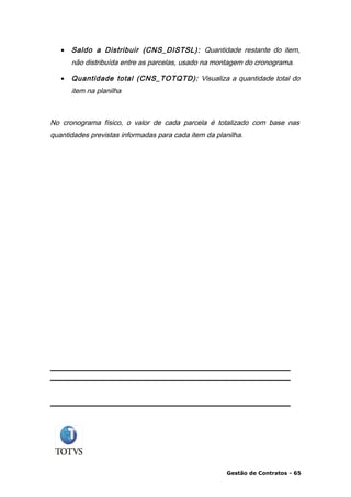 •   Saldo a Distribuir (CNS_DISTSL): Quantidade restante do item,
       não distribuída entre as parcelas, usado na montagem do cronograma.

   •   Quantidade total (CNS_TOTQTD): Visualiza a quantidade total do
       item na planilha



No cronograma físico, o valor de cada parcela é totalizado com base nas
quantidades previstas informadas para cada item da planilha.




                                                      Gestão de Contratos - 65
 