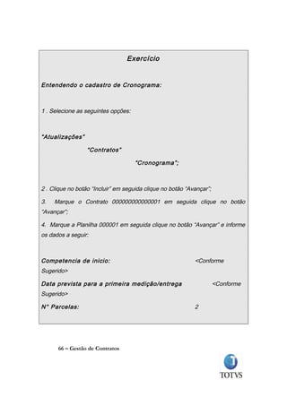 Exercício


Entendendo o cadastro de Cronograma:



1 . Selecione as seguintes opções:



“Atualizações”

                  “Contratos”

                                     “Cronograma”;



2 . Clique no botão “Incluir” em seguida clique no botão “Avançar”;

3.   Marque o Contrato 000000000000001 em seguida clique no botão
“Avançar”;

4. Marque a Planilha 000001 em seguida clique no botão “Avançar” e informe
os dados a seguir:



Competencia de inicio:                                      <Conforme
Sugerido>

Data prevista para a primeira medição/entrega                         <Conforme
Sugerido>

N° Parcelas:                                                2




      66 – Gestão de Contratos
 