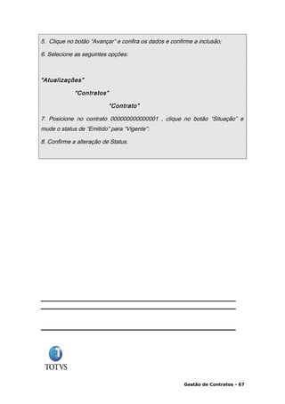 5. Clique no botão “Avançar” e confira os dados e confirme a inclusão;

6. Selecione as seguintes opções:



“Atualizações”

             “Contratos”

                           “Contrato”

7. Posicione no contrato 000000000000001 , clique no botão “Situação” e
mude o status de “Emitido” para “Vigente”:

8. Confirme a alteração de Status.




                                                       Gestão de Contratos - 67
 