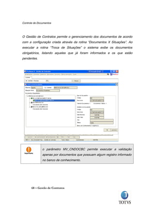 Controle de Documentos




O Gestão de Contratos permite o gerenciamento dos documentos de acordo
com a configuração criada através da rotina “Documentos X Situações”. Ao
executar a rotina “Troca de Situações” o sistema exibe os documentos
obrigatórios, listando aqueles que já foram informados e os que estão
pendentes.




               o parâmetro MV_CNDOCBC permite executar a validação
               apenas por documentos que possuam algum registro informado
               no banco de conhecimento.




       68 – Gestão de Contratos
 